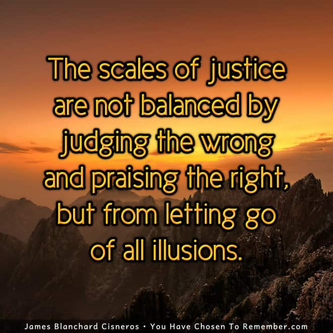 the scales of justice are not balanced by judging the wrong and praising the right but from letting go of all illustions