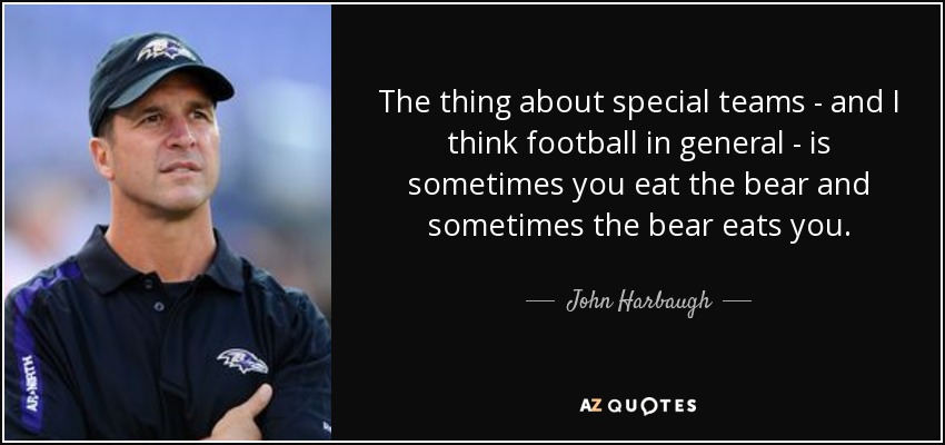 the thing about special teams and i think football in general is sometimes you eat the bear and sometimes the bear eats you. john harbaugh