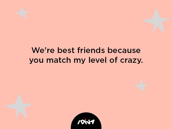 we’re best friends because you match my level of crazy