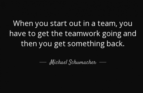 when you start out in a team, you have to get the teamwork going and then you get something back. michael schumacher