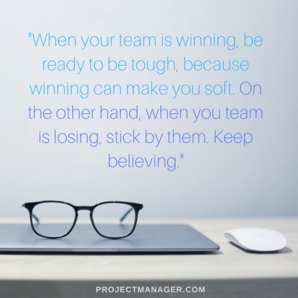 when your team is winning, be ready to be tough, because winning can make you soft. on the other hand, when you team is losing stick by them. keep believing