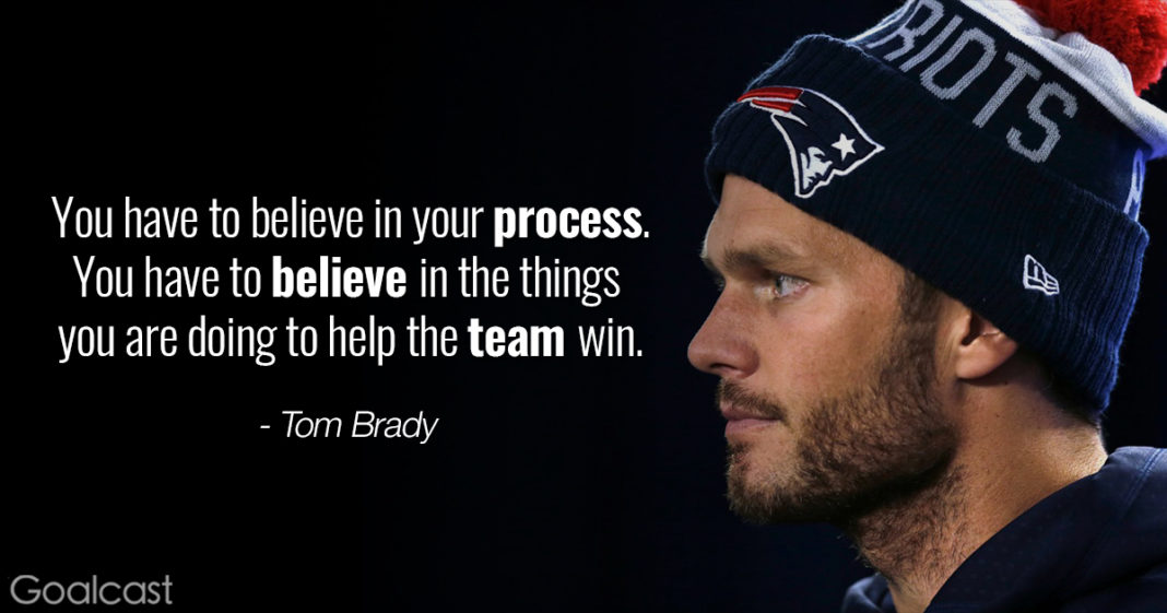 your have to believe in your process, you have to believe in the things you are doing to help the team win. tom brady