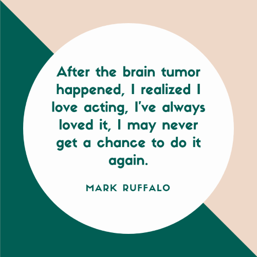 after the brain tumor happened, i realized i love acting i’ve always loved it, i may never get a chance to do it again. mark ruffalo