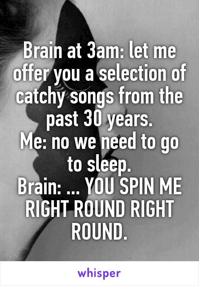 brain at 3 am let me offer you a selection of catchy songs from the past 30 years. me no we need to go to sleep. brain you spin me right round right round