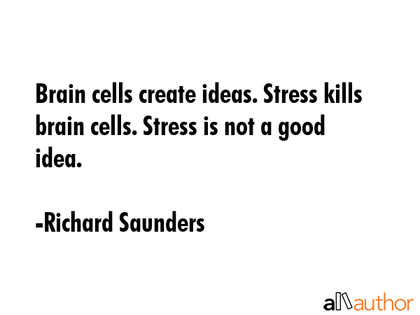 brain cells create ideas. stress kills brain cells. stress is not a good ideas. richard saunders