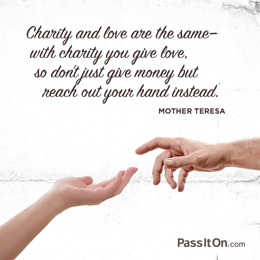 charity and love are the same with charity you give love. so don’t give money but reach out your hand instead. mother teresa
