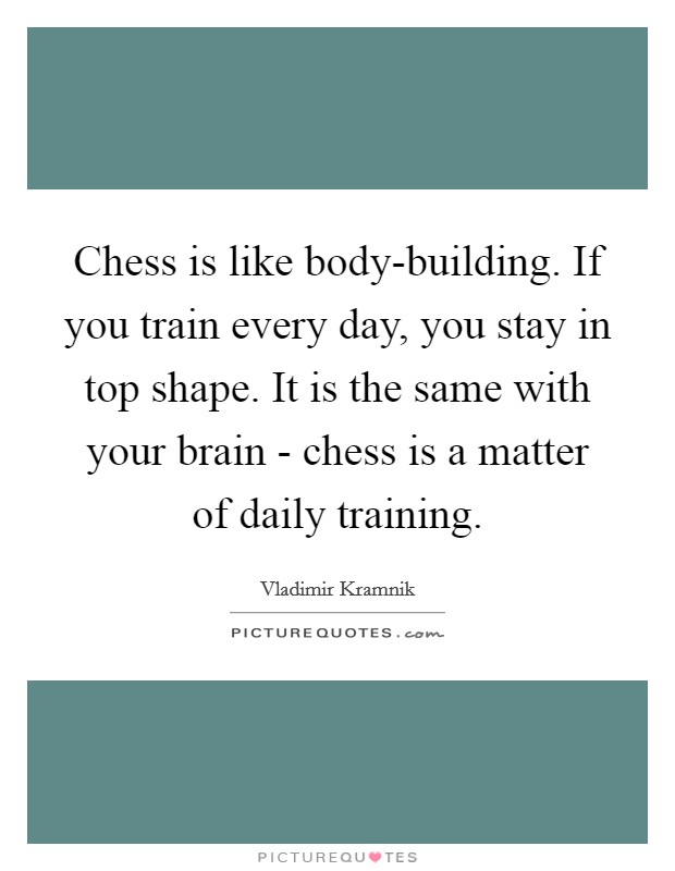 chess is like body-building. if you train every day, you stay in top shape. it is the same with your brain chess is a matter of daily training. vladimir krammik