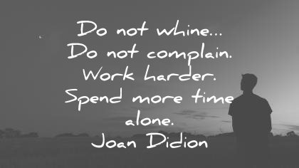 do not whine do not complain work harder spend more time alone. joan didion