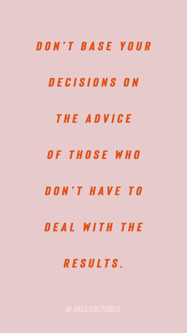 don’t base your decisions on the advice of those who don’t have to deal with the results