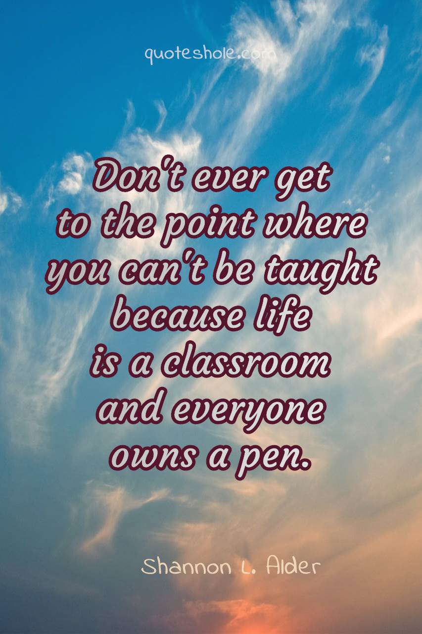 dont’ ever get to the point where you can’t be taught because life is a classroom and everyone owns a pen
