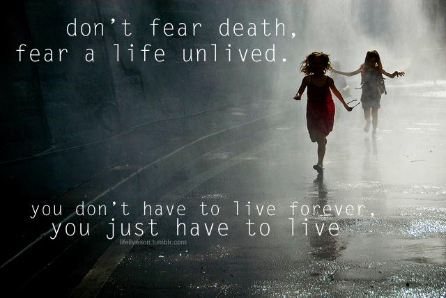 don’t fear death, fear a life unlived. you don’t have to live forever, you just have to live.