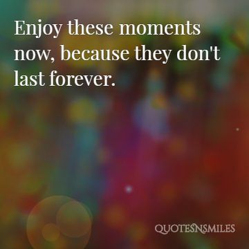 enjoy these moments now, because they don’t last forever