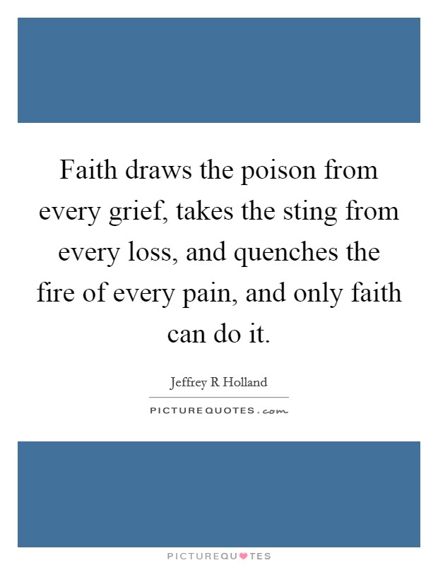 faith draws the poison from every grief, takes the sting from every loss, and quenches the fire of every pain, and only faith can do it. jeffrey r holland