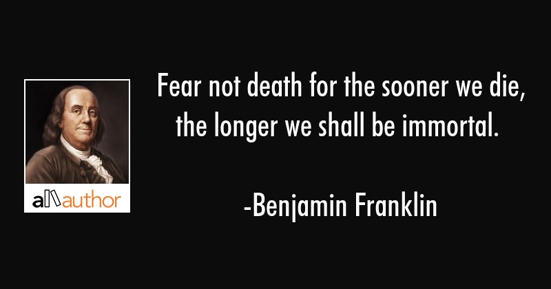 fear not death for the sooner we die, the longer we shall be immortal. benjamin franklin