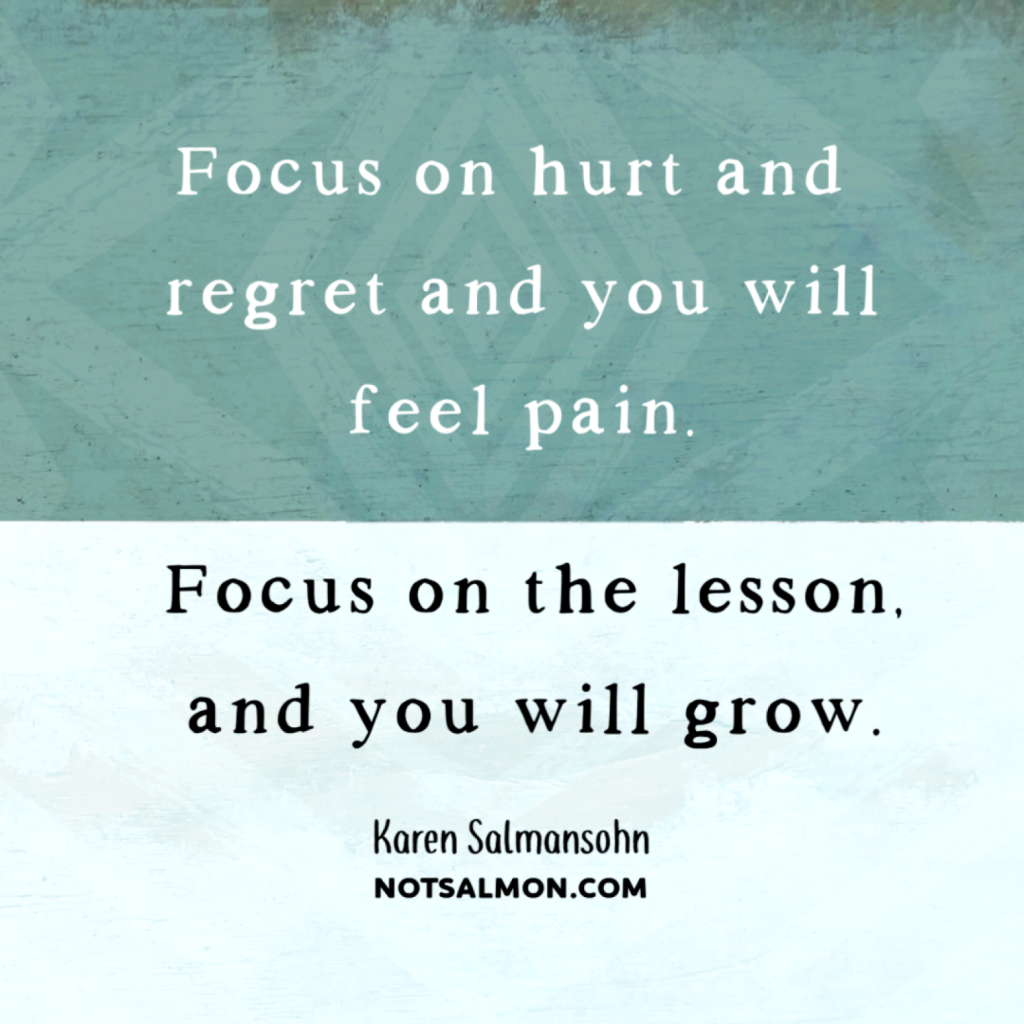 focus on hurt and regret and you wil feel pain. focus on the lesson and you will grow. karen salmansohn