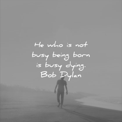 he who is not busy being born is busy dying. bob dylan