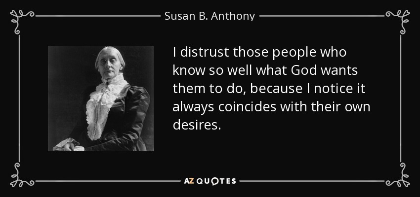 i destrust those people who know so well what god want them to do, because i notice it always coincides with their own desires. susan b. anthony