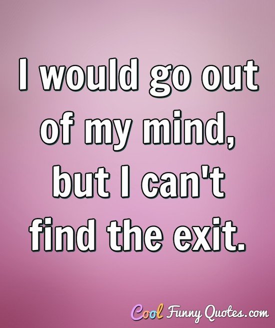 i would go out of mind, but i can’t find the exit