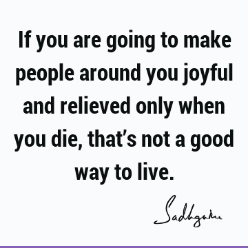 if you are going to make people around you joyful and relieved only when you die, that’s not a good way to live. sadhguru