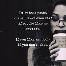 i’m at that point where i don’t even care if people like me anymore. if you like me, cool. if you don’t okay