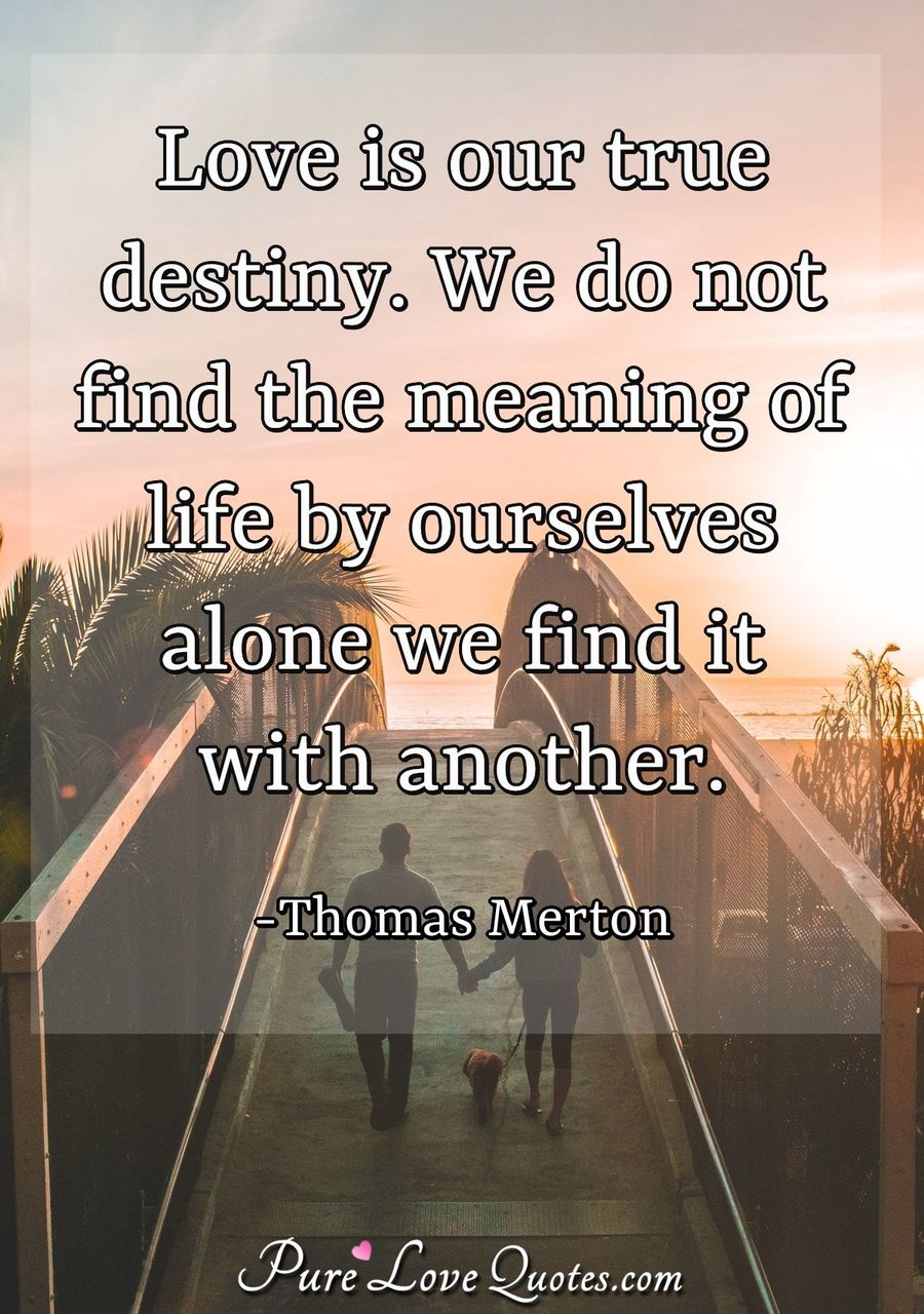 love is our true destiny. we do not find the meaning of life by ourselves alone we find it with another. thomas merton