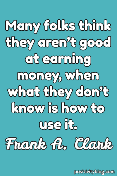 many folks think they aren’t good at earning money, when what they don’t know is how to use it. frank a. clark