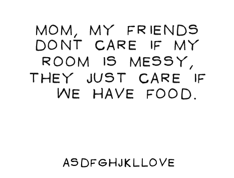 mom my friends dont care if my room is messy they just care if we have food.