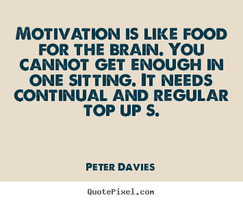 motivation is like food for the brain. you cannot get enough in one sitting. it needs continual and regular top ups