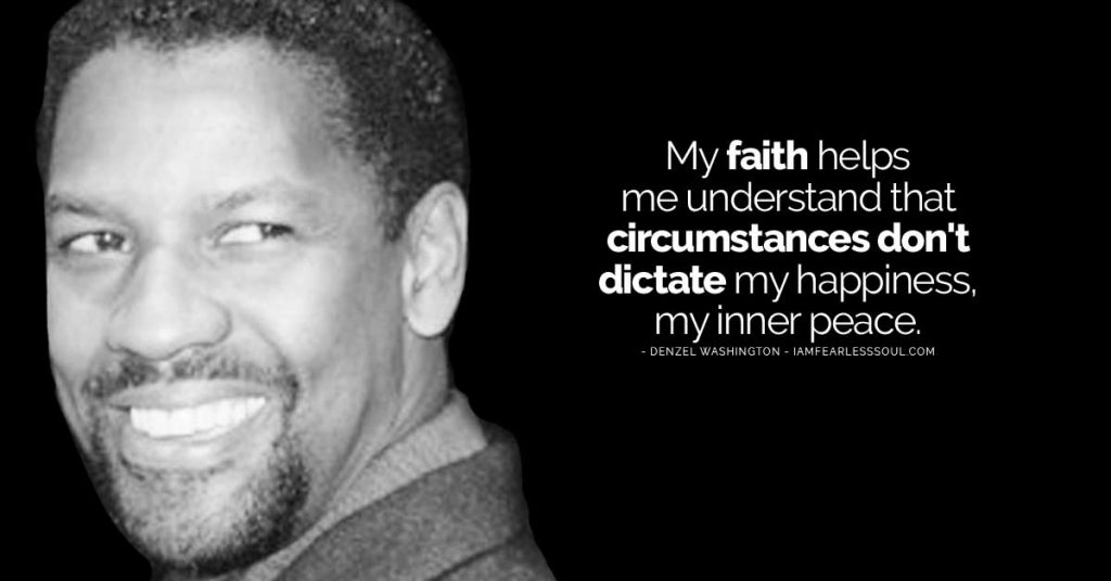 my faith helps me understand that circumstances dont dictate my happiness my inner peace. denzel washington