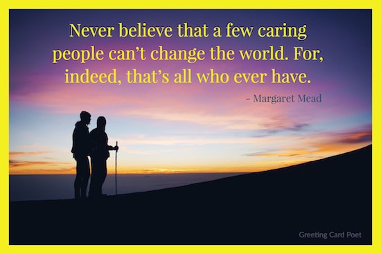 never believe that a few caring people can’t change the world. for indeed that’s all who ever have. margaret mead