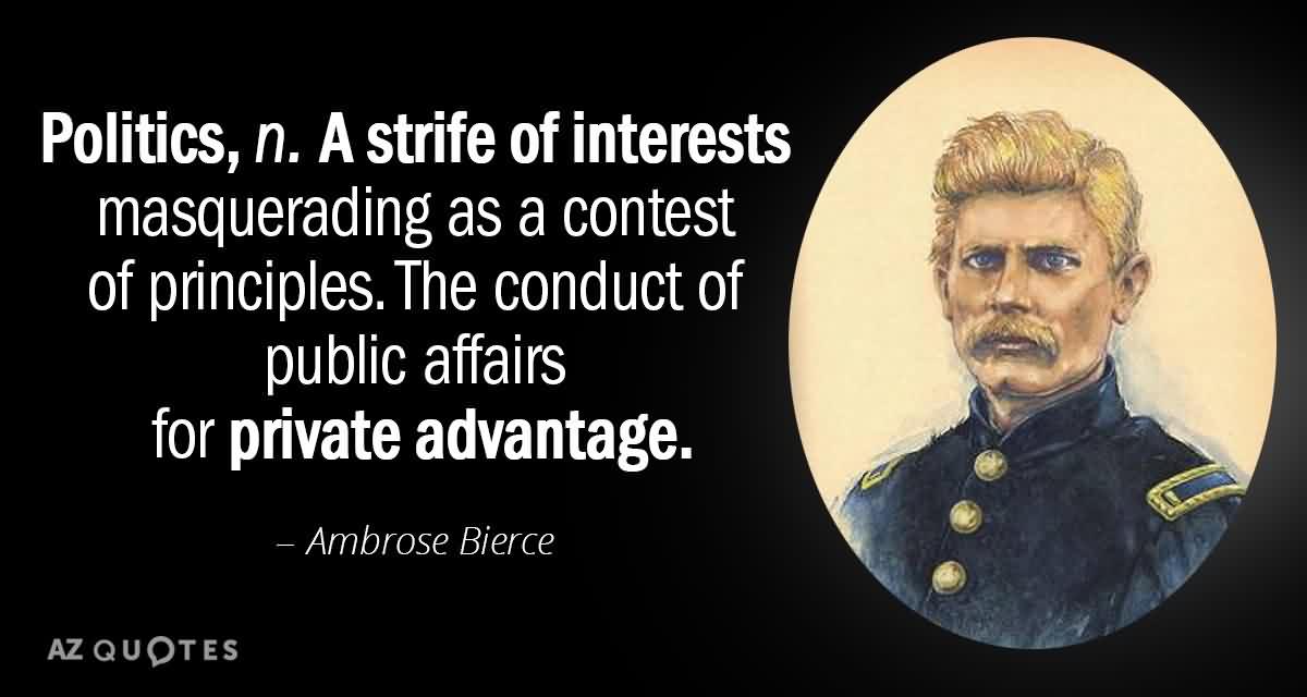 politics n a strife of interests masquerading as a contest of principles. the conduct of public affairs for private advantage. ambrose bierce