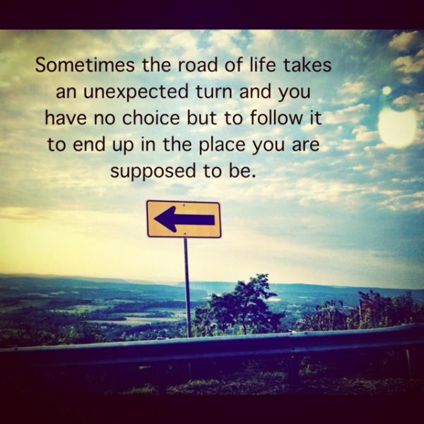 sometimes the road of life takes an unexpected turn and you have no choice but to follow it to end up in the place you are supposed to be