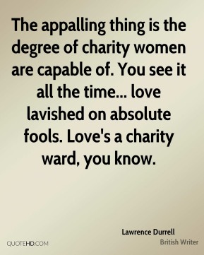 the appalling thing is the degree of charity women are capable of. you see it all the time. .. love lavished on absolute fools. love’s a charity ward, you know. lawrence durrell