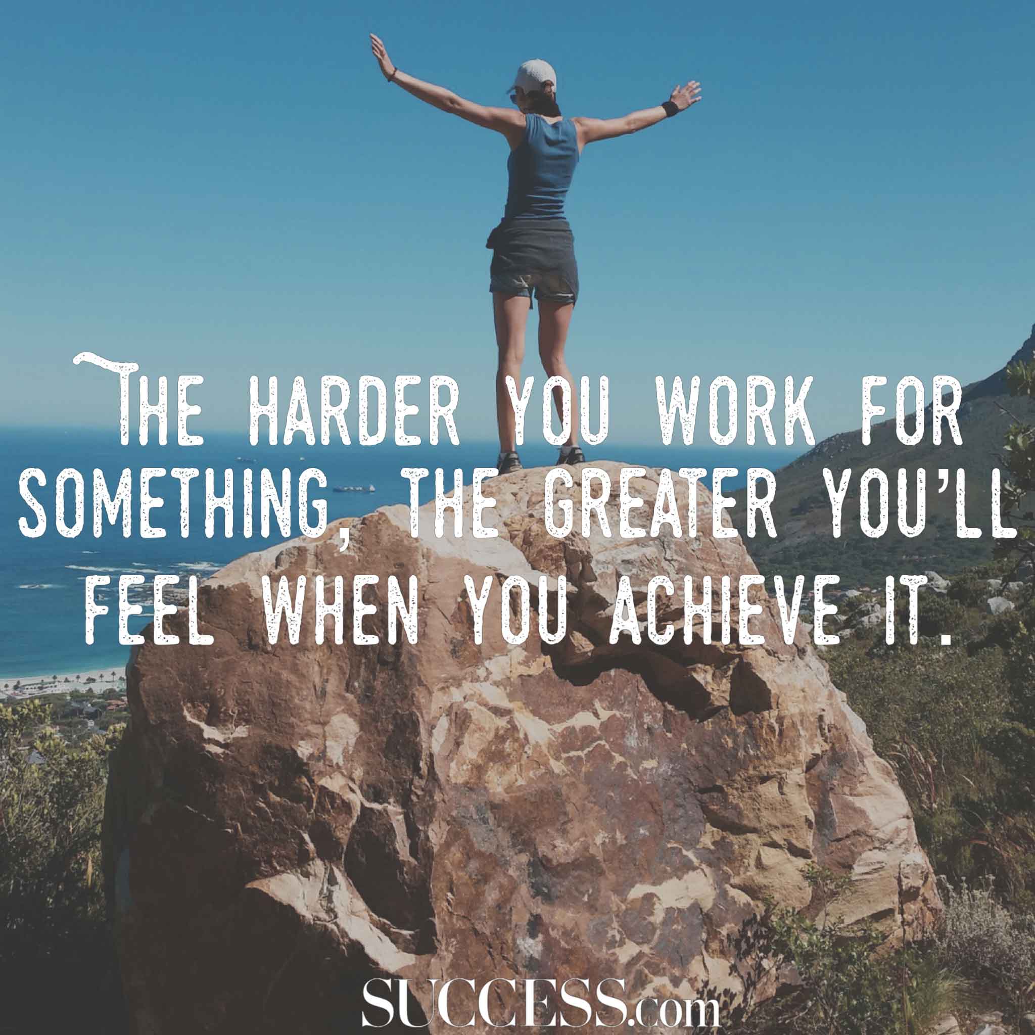 the harder you work for something the greater you’ll feel when you achieve it