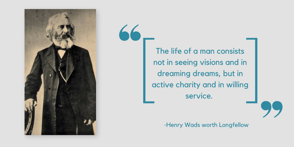 the life of a man consists not in seeing visions and in dreaming dreams, but in active charity and in willing service. henry wads worth longfellow