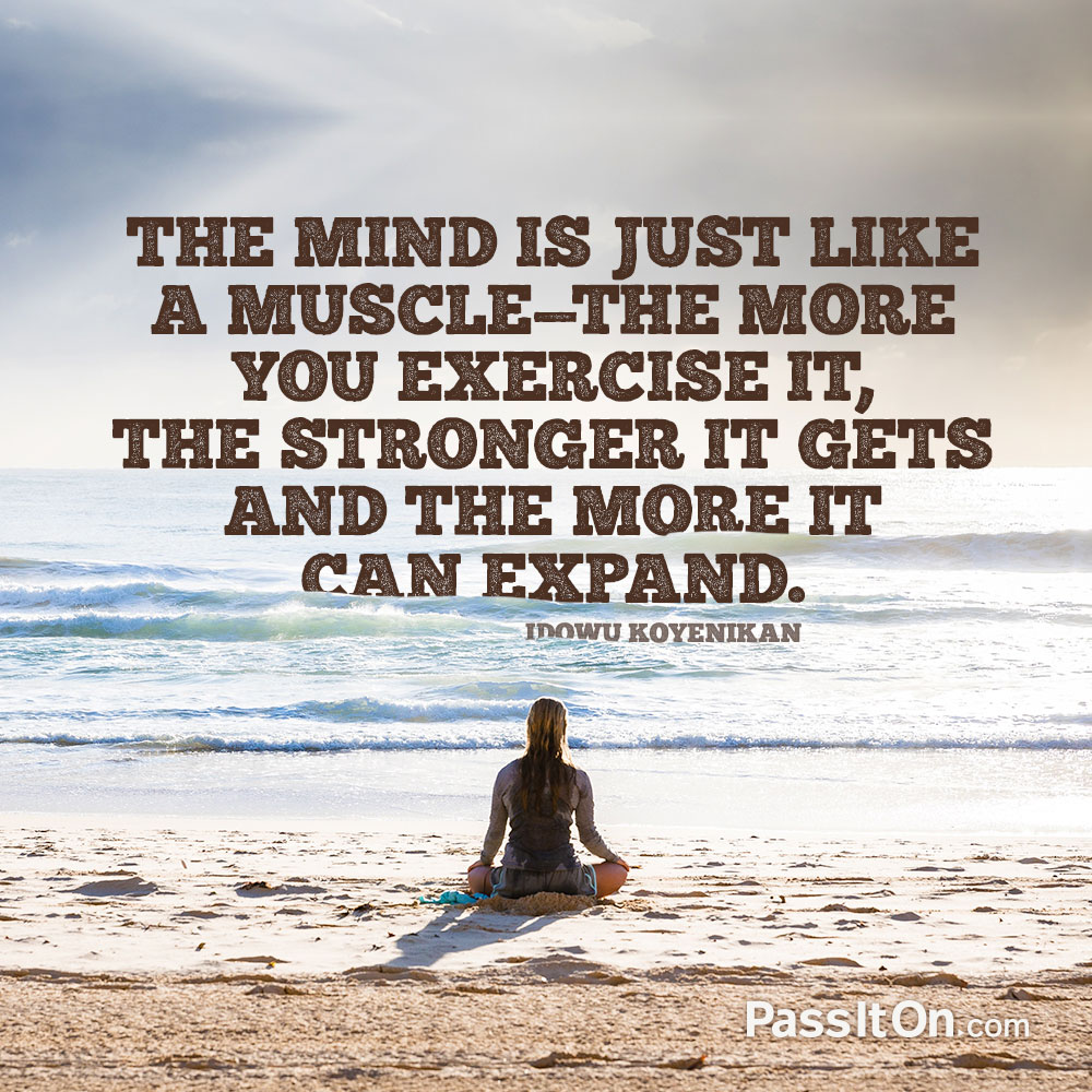 the mind is just like a muscle the more you exercise it , the stronger it gets and the more it can expand.