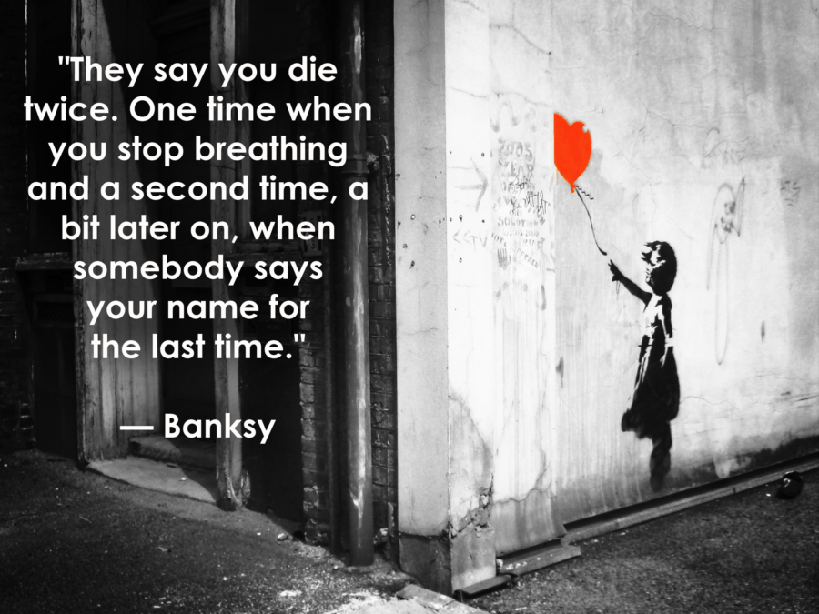 they say you die twice. one time when you stop breathing and a second time, a bit later on, when somebody says your name for the last time. bansky