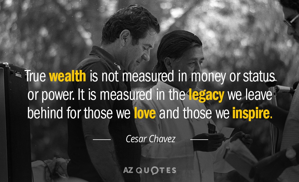 true wealth is not measured in money or status or power. it is measured in the legacy we leave behind for those we love and those we inspired. cesar chavez