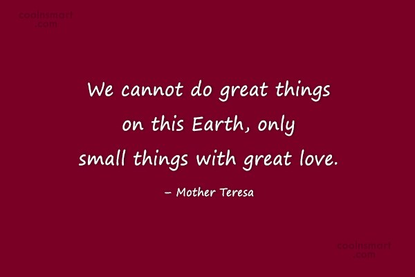 we cannot do great things on this earth, only small things with great love. mother teresa