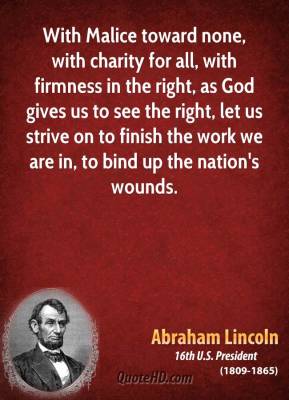 with malice toward none, with charity for all, with firmness in the right, as god gives us to see the right, let us strive on to finish the work we are in , to bind up the nations’ wounds