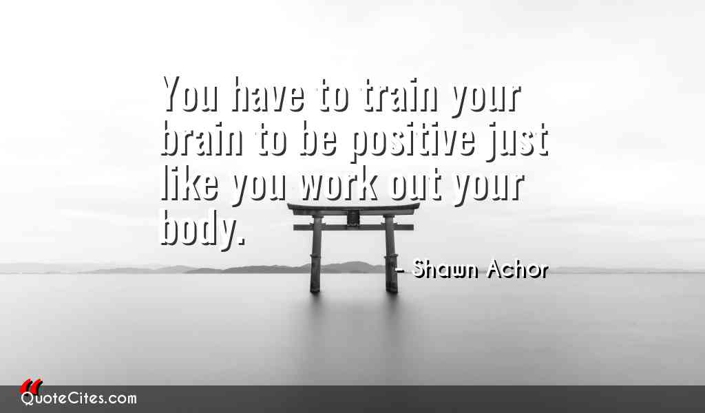 you have to train your brain to be positive just like you work out your body. shawn achor