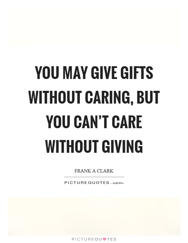 you may give gifts without caring but you can’t care without giving. frank a clark