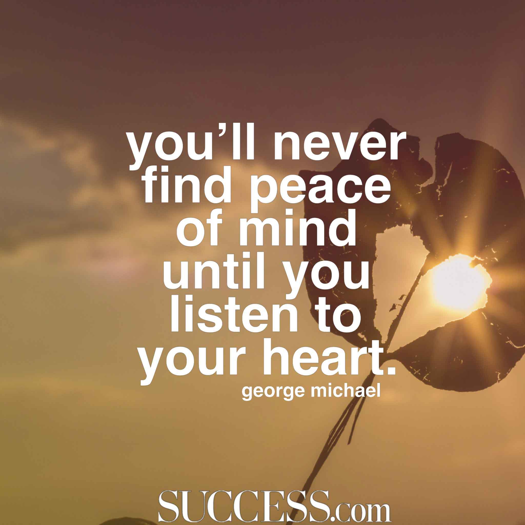 you’ll never find peace of mind until you listen to your heart. george michael