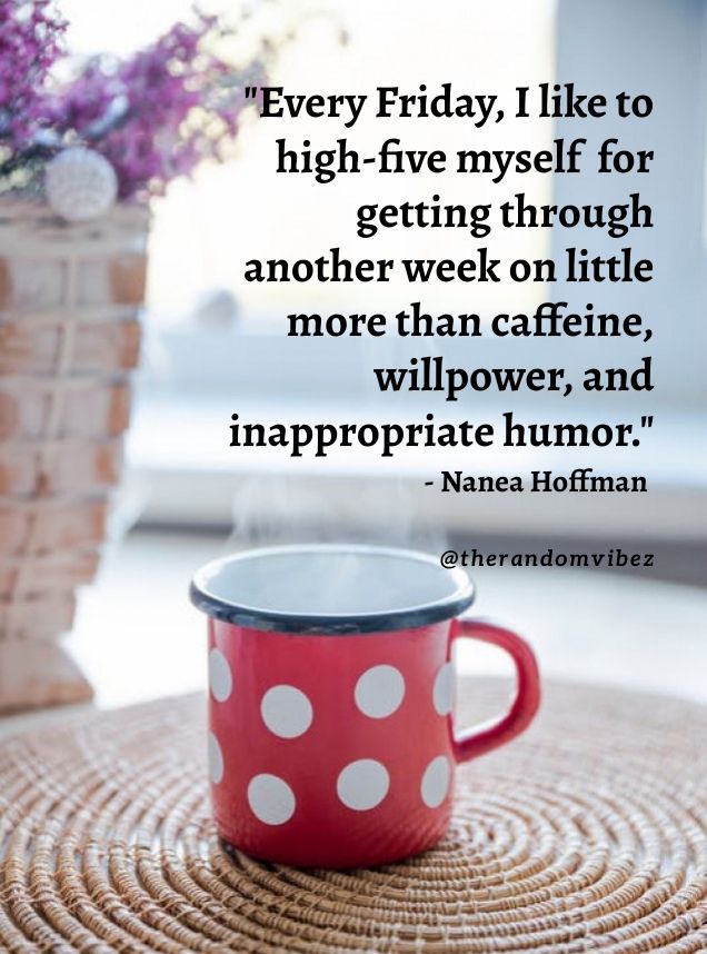 Every Friday, I like to high-five myself for getting through another week on little more than caffeine, willpower and inappropriate humor.~ Nanea Hoffman
