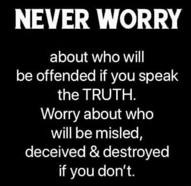 Never worry about who will be offended if you speak the truth. Worry about who will be misled, deceived and destroyed if you don’t.