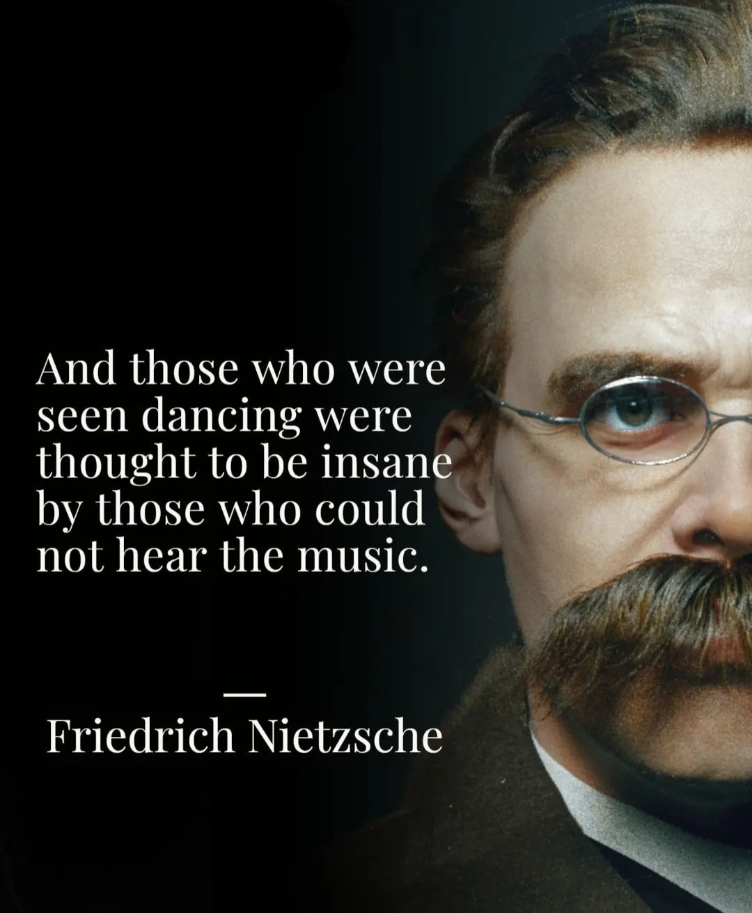And those who were seen dancing were thought to be insane by those who could not hear the music. – Friedrich Nietzsche