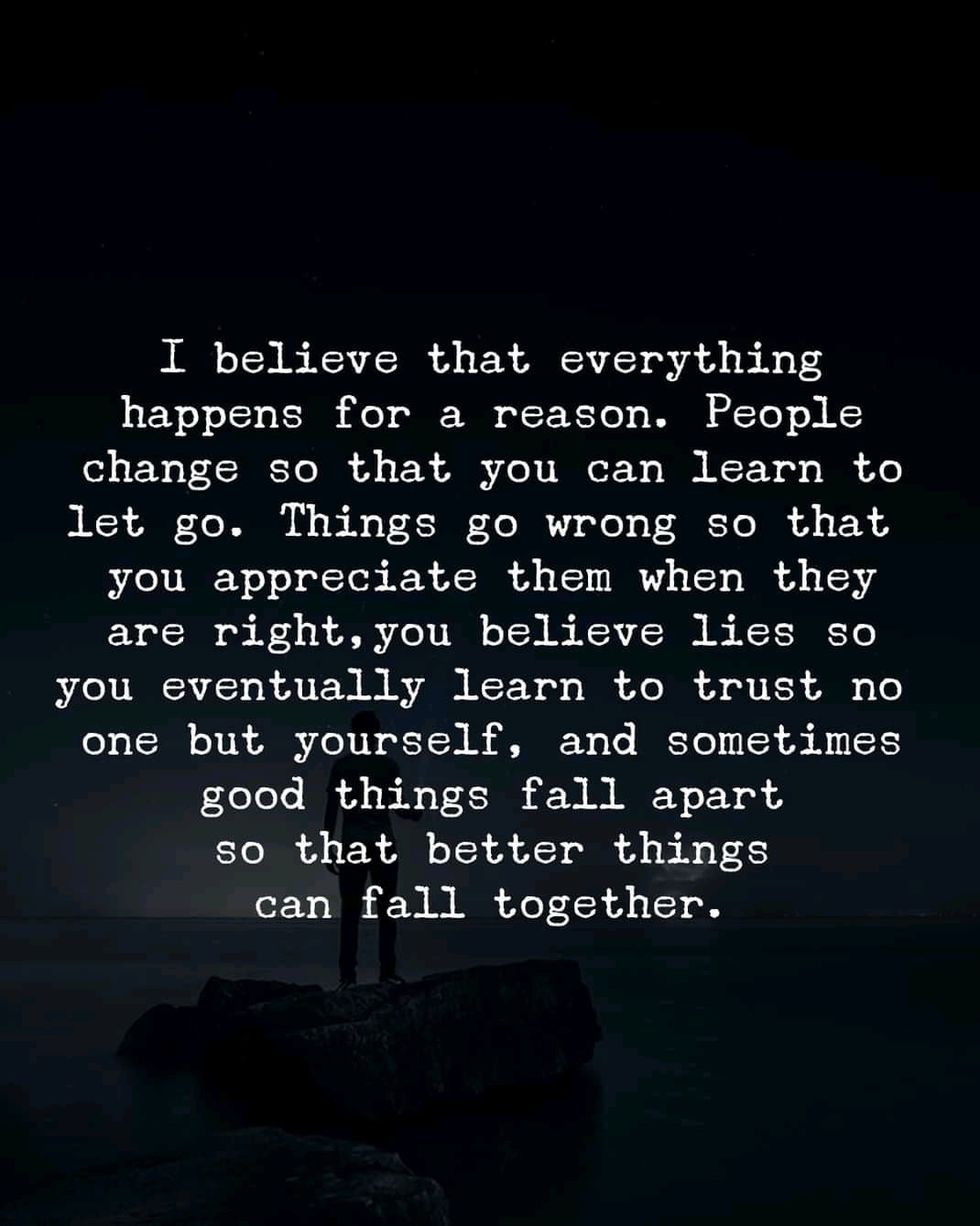 I believe that everything happens for a reason. People change so that you can learn to let go, things go wrong so that you appreciate them when they’re right, you believe lies so you eventually learn to trust no one but yourself, and sometimes good things fall apart so better things can fall together.