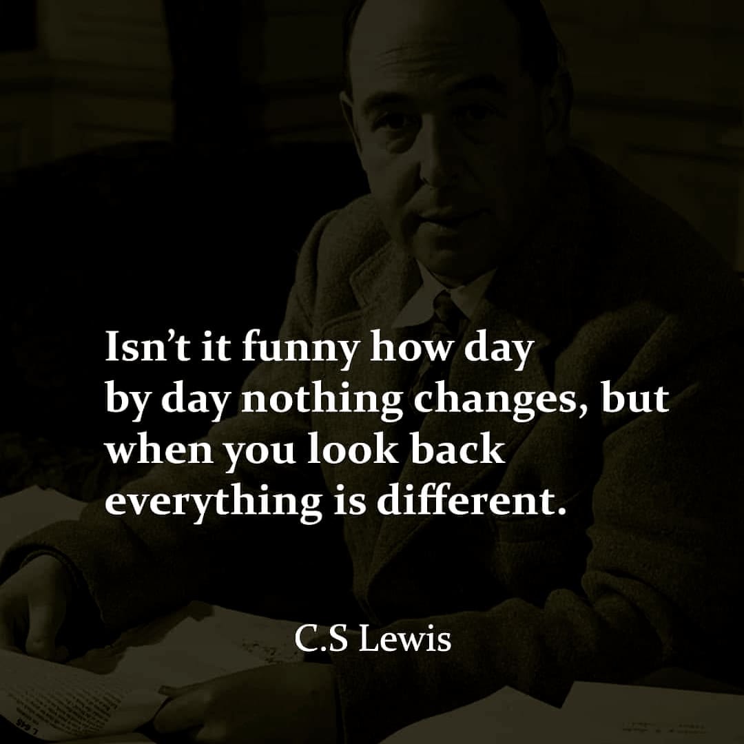 Isn’t it funny how day by day nothing changes but when you look back, everything is different. C. S. Lewis