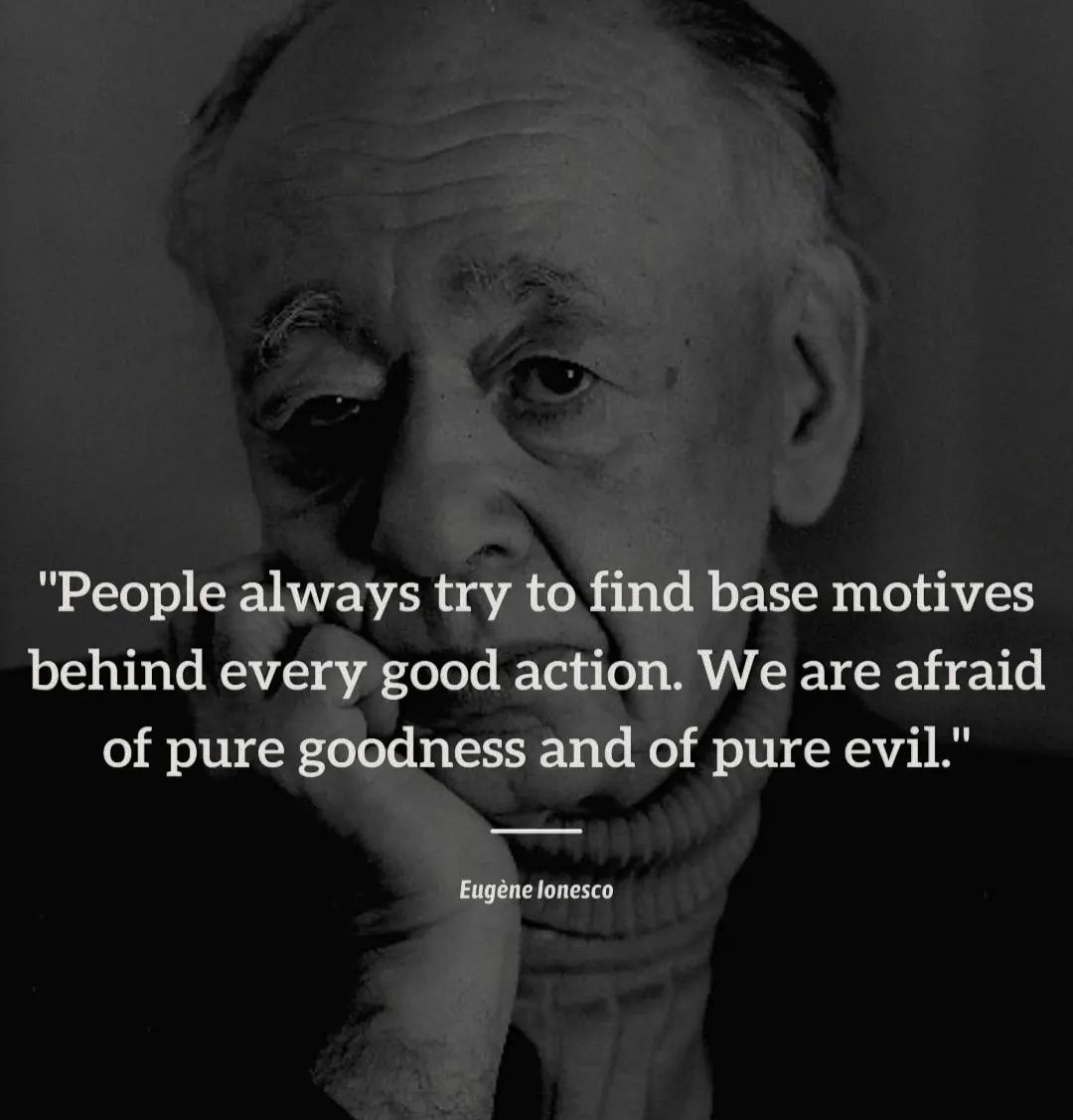 People always try to find base motives behind every good action. We are afraid of pure goodness and of pure evil. -Eugène Ionesco