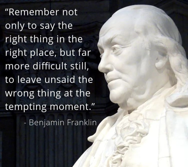 Remember not only to say the right thing in the right place, but far more difficult still, to leave unsaid the wrong thing at the tempting moment. – Benjamin Franklin